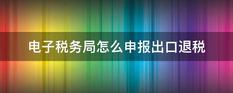 电子税务局怎么申报出口退税 电子税务局怎样申报出口退税