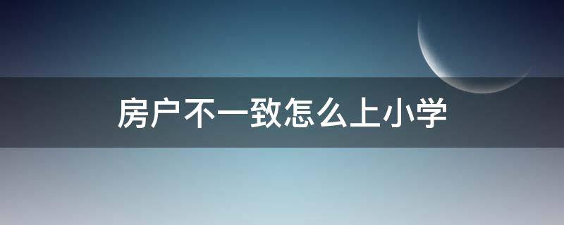 房户不一致怎么上小学（户住不一致小孩如何上小学）