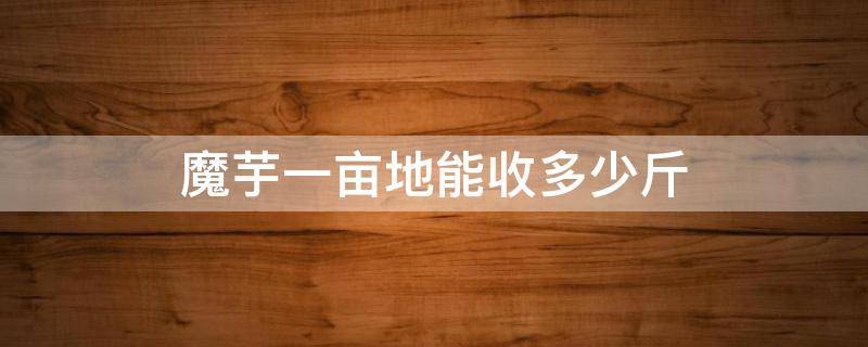 魔芋一亩地能收多少斤 种一亩地魔芋可以收多少斤魔芋