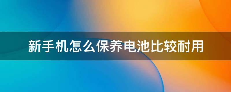 新手机怎么保养电池比较耐用（怎么保养手机电池才耐用）