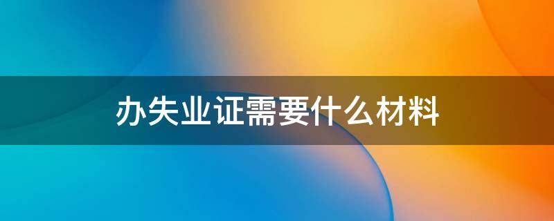 办失业证需要什么材料 办理失业证需要什么证件和资料