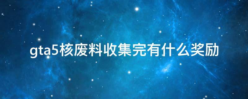 gta5核废料收集完有什么奖励（gta530个核废料收集后）