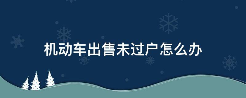 机动车出售未过户怎么办 车辆出售未过户怎么办