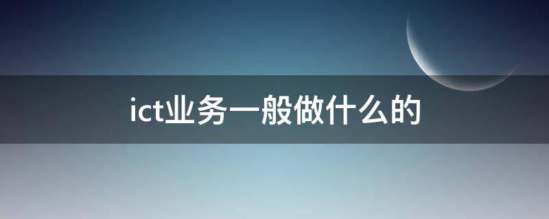 ict业务一般做什么的（ICT行业是什么）