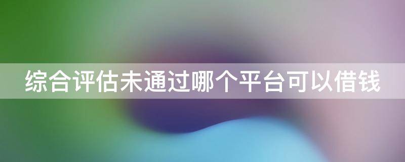 综合评估未通过哪个平台可以借钱 综合评估未通过哪个平台可以借钱额度少的