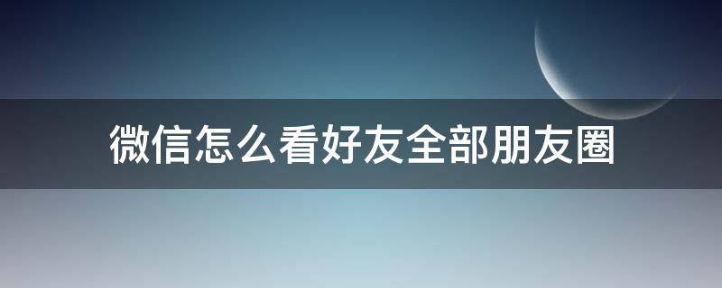 微信怎么看好友全部朋友圈 如何看好友的全部朋友圈