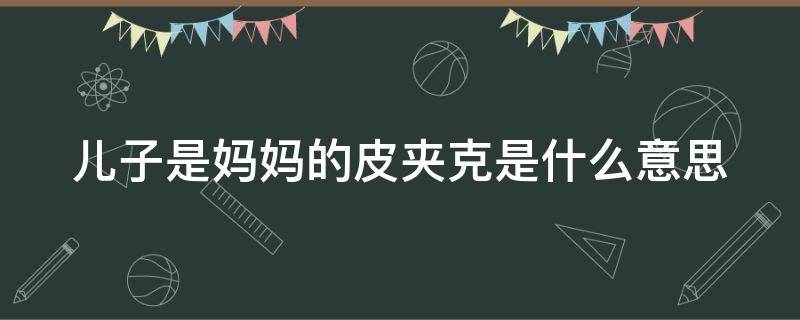 儿子是妈妈的皮夹克是什么意思（儿子是妈妈的皮夹克还是军大衣）