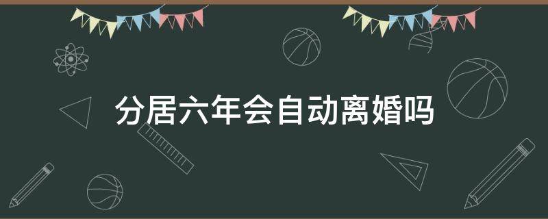 分居六年会自动离婚吗（分居五年算不算自动离婚）