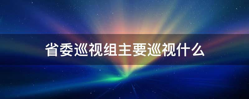 省委巡视组主要巡视什么 省委巡视组巡察的是什么