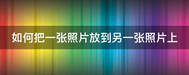 如何把一张照片放到另一张照片上（如何把一张照片放到另一张照片上面）