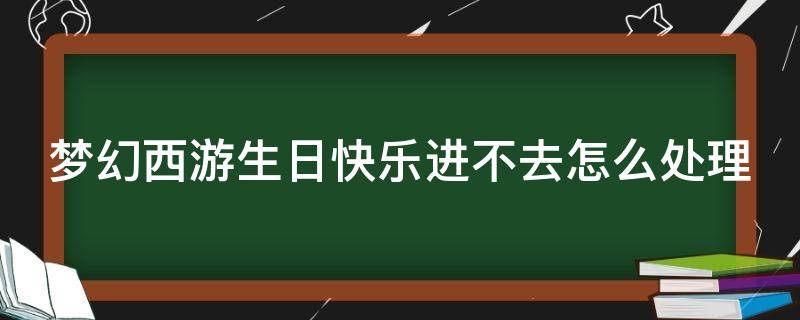 梦幻西游生日快乐进不去怎么处理（梦幻生日快乐转不出去吗）