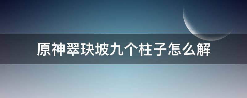 原神翠玦坡九个柱子怎么解 原神翠玦坡大柱子