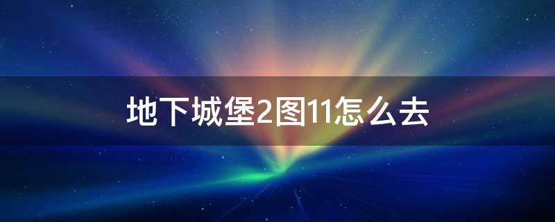 地下城堡2图11怎么去（地下城堡2图11怎么去省精力）