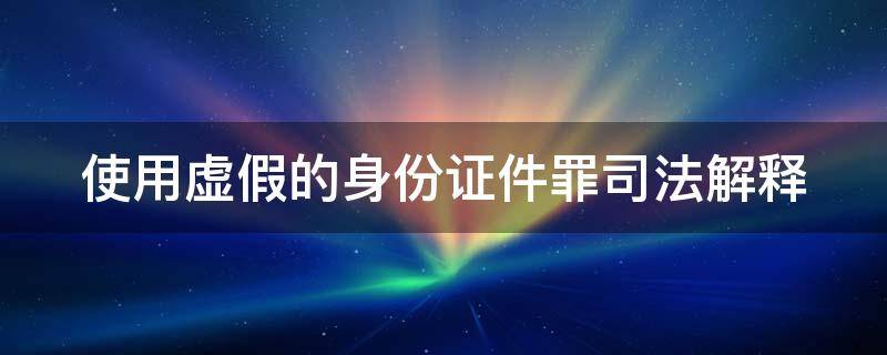 使用虚假的身份证件罪司法解释（使用虚假的身份证件罪司法解释规定）