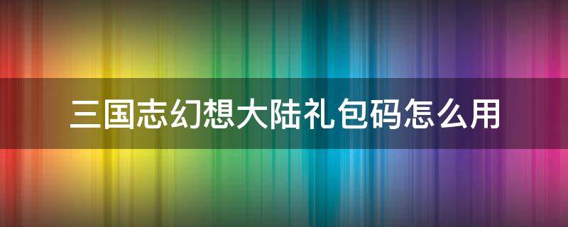 三国志幻想大陆礼包码怎么用 三国志幻想大陆礼包码使用