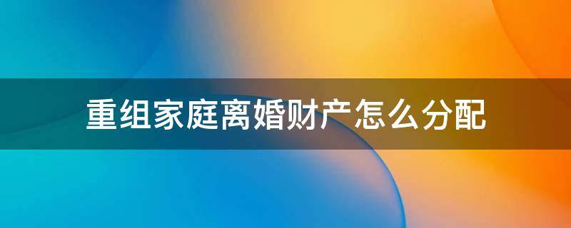 重组家庭离婚财产怎么分配 离异后重组的家庭财产分配