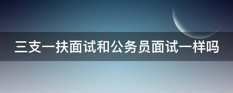 三支一扶面试和公务员面试一样吗（三支一扶面试和公务员面试一样吗知乎）