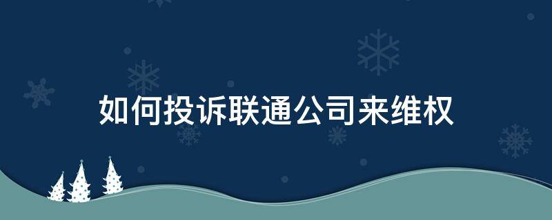 如何投诉联通公司来维权（怎样才能投诉联通公司）