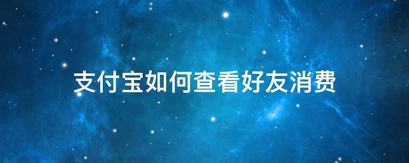 支付宝如何查看好友消费 支付宝能看到好友的消费情况吗