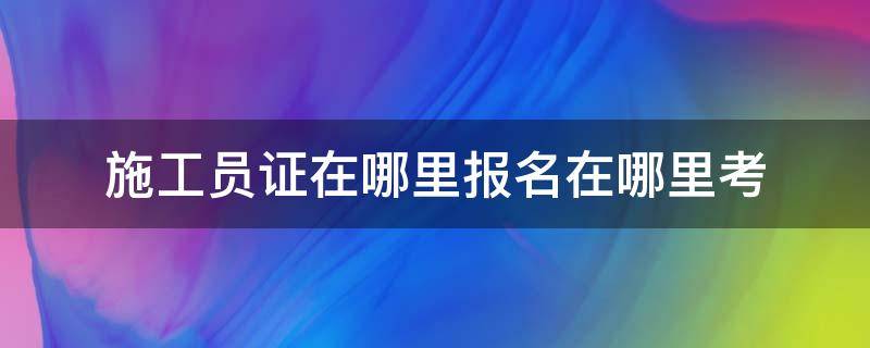 施工员证在哪里报名在哪里考（考施工员证在哪个网上报名）