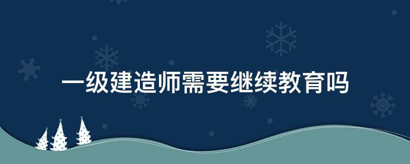 一级建造师需要继续教育吗（山东一级建造师需要继续教育吗）