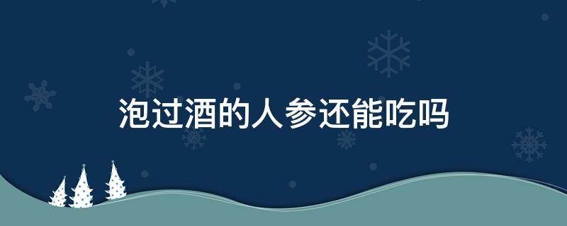 泡过酒的人参还能吃吗（人参泡酒了还可以吃吗）