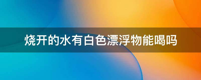 烧开的水有白色漂浮物能喝吗（烧水时有白色的漂浮物可以喝吗）