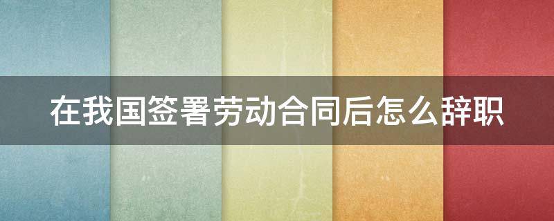 在我国签署劳动合同后怎么辞职（在我国签署劳动合同后怎么辞职呢）