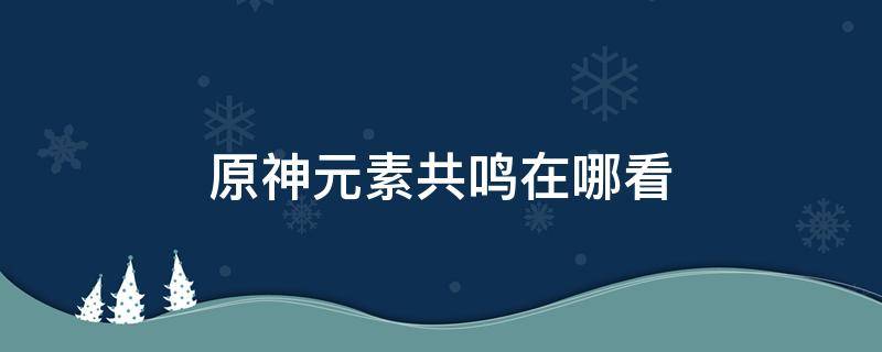 原神元素共鸣在哪看（原神元素共鸣和元素反应）