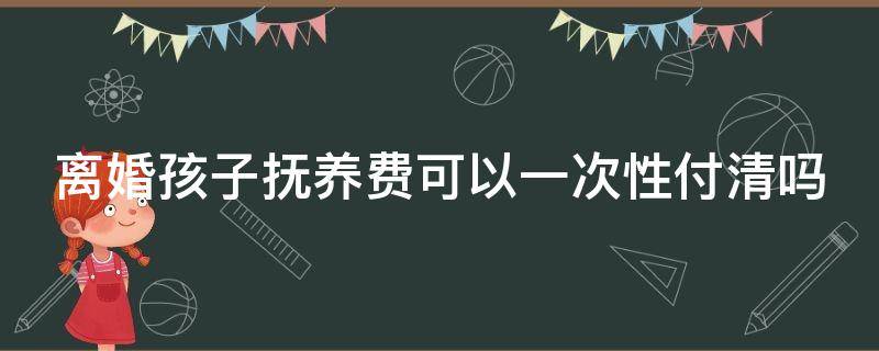 离婚孩子抚养费可以一次性付清吗（离婚孩子抚养费可以一次性付清吗）