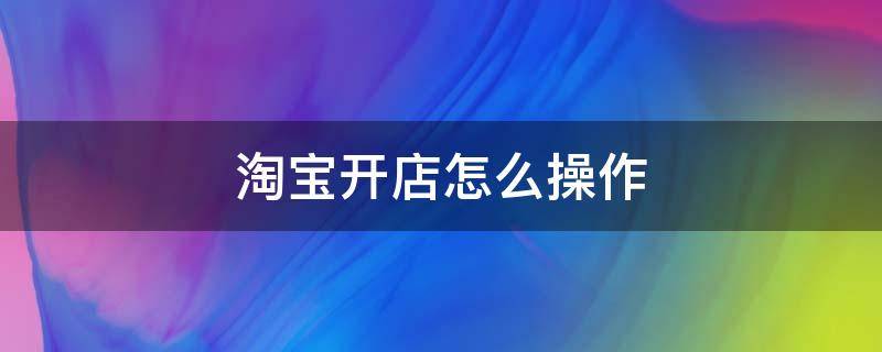 淘宝开店怎么操作（现在淘宝开店怎么操作）