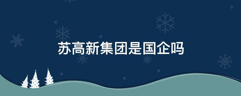 苏高新集团是国企吗 苏高新集团子公司有哪些