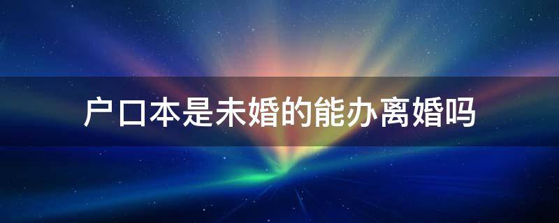 户口本是未婚的能办离婚吗 户口本是未婚可以办离婚证吗