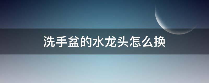 洗手盆的水龙头怎么换 洗手盆上的水龙头怎么换