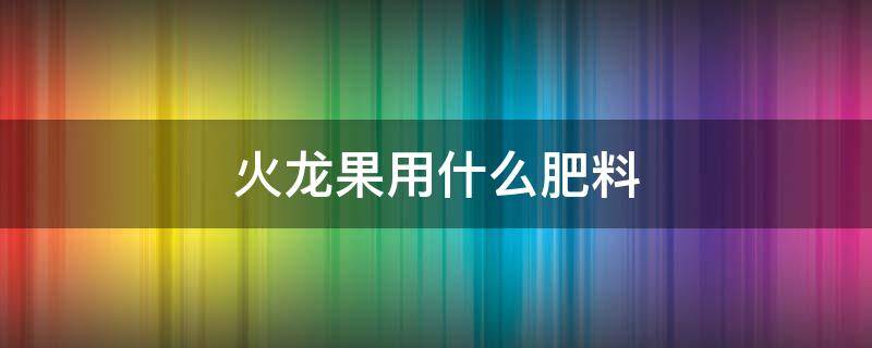 火龙果用什么肥料（火龙果用什么肥料合适）