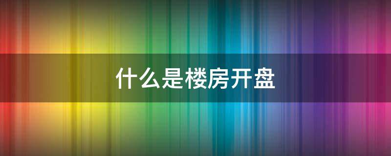 什么是楼房开盘 什么是楼盘开盘