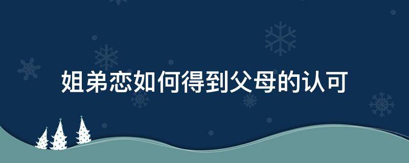 姐弟恋如何得到父母的认可（姐弟恋不被父母认可）