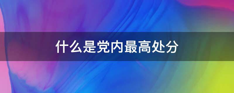 什么是党内最高处分 党内的最高处分是哪种处分