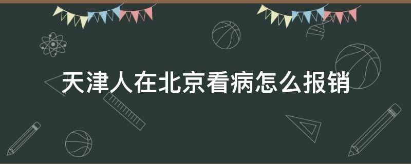 天津人在北京看病怎么报销（天津人在北京看病怎么报销比例）