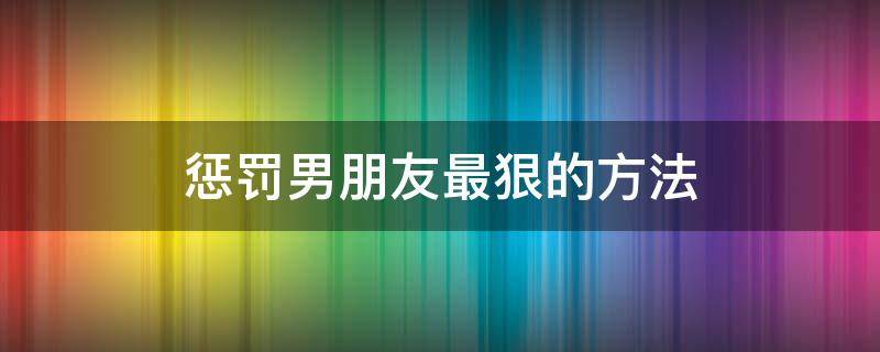 惩罚男朋友最狠的方法 惩罚男朋友的办法