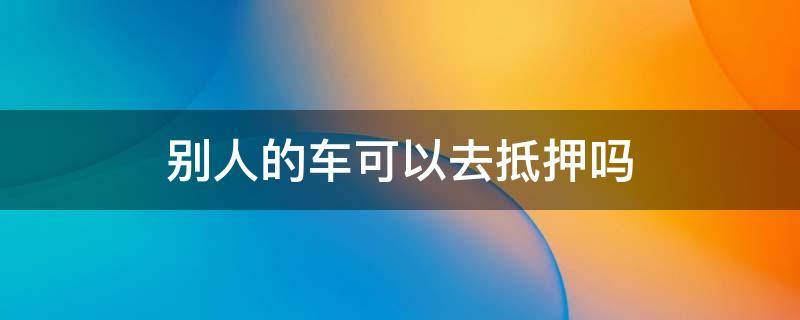 别人的车可以去抵押吗 车辆抵押在别人那人能用车吗