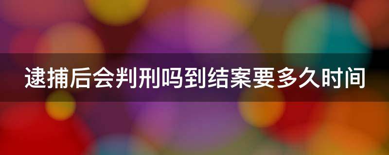 逮捕后会判刑吗到结案要多久时间（逮捕后会判刑吗到结案要多久时间才能判）