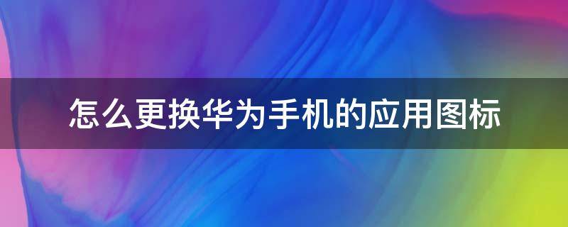 怎么更换华为手机的应用图标（如何更换华为手机应用图标）