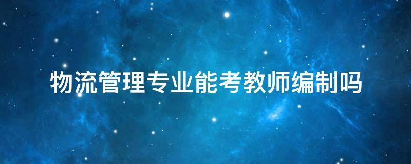 物流管理专业能考教师编制吗 物流工程可以考教师编吗