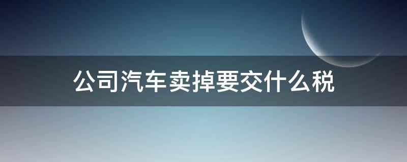 公司汽车卖掉要交什么税 公司汽车卖掉怎么交税