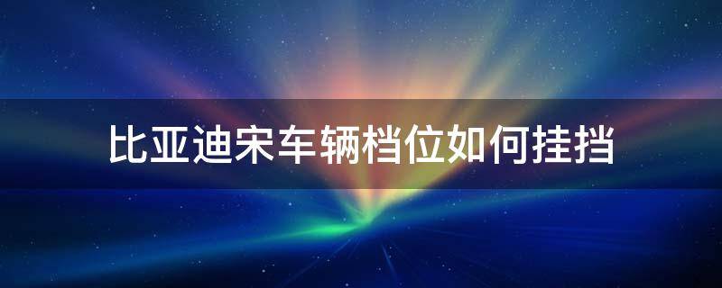 比亚迪宋车辆档位如何挂挡（比亚迪宋档位怎么挂）