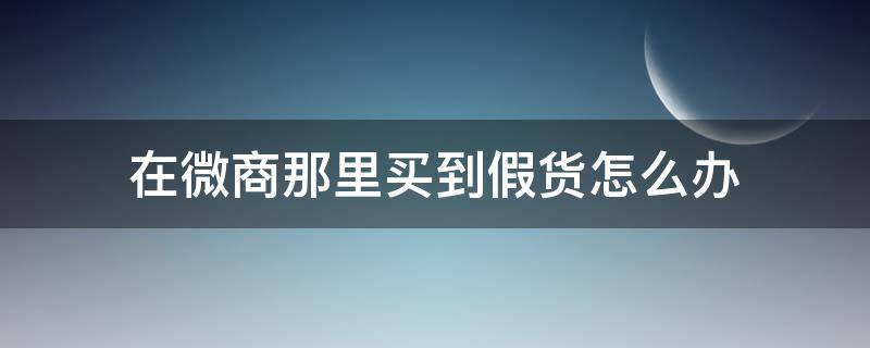 在微商那里买到假货怎么办 微商买到假的怎么办