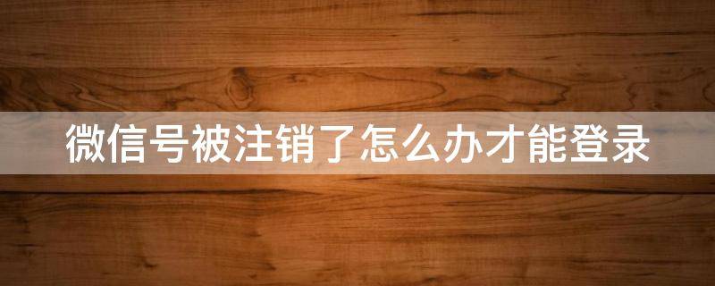 微信号被注销了怎么办才能登录 微信号被注销了怎么办才能登录上去