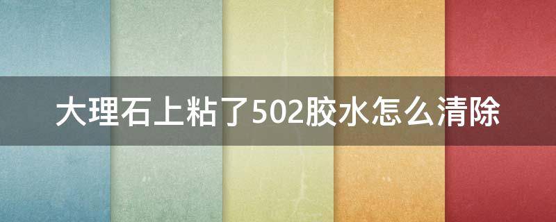 大理石上粘了502胶水怎么清除（502胶水粘大理石上怎么去除）