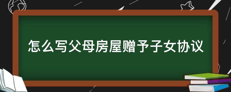 怎么写父母房屋赠予子女协议（父母与子女之间房屋赠与协议怎么写）